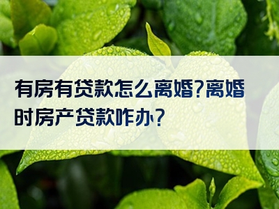 有房有贷款怎么离婚？离婚时房产贷款咋办？