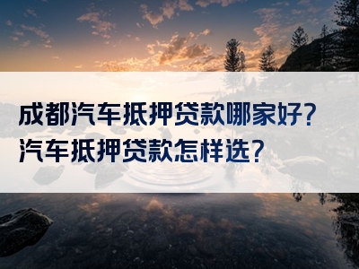 成都汽车抵押贷款哪家好？汽车抵押贷款怎样选？