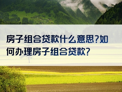 房子组合贷款什么意思？如何办理房子组合贷款？