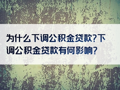 为什么下调公积金贷款？下调公积金贷款有何影响？