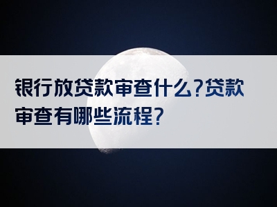 银行放贷款审查什么？贷款审查有哪些流程？