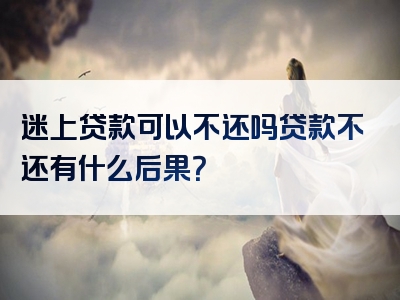 迷上贷款可以不还吗贷款不还有什么后果？