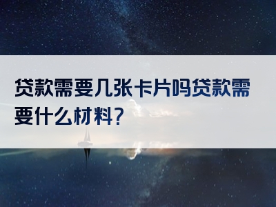 贷款需要几张卡片吗贷款需要什么材料？