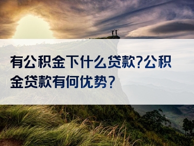 有公积金下什么贷款？公积金贷款有何优势？