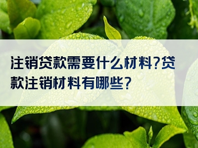 注销贷款需要什么材料？贷款注销材料有哪些？