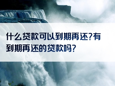 什么贷款可以到期再还？有到期再还的贷款吗？