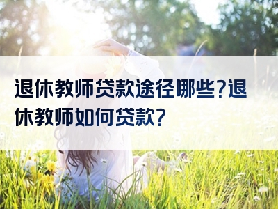 退休教师贷款途径哪些？退休教师如何贷款？