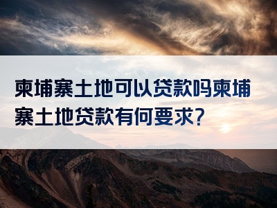 柬埔寨土地可以贷款吗柬埔寨土地贷款有何要求？