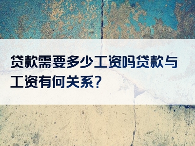 贷款需要多少工资吗贷款与工资有何关系？