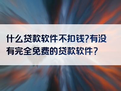 什么贷款软件不扣钱？有没有完全免费的贷款软件？