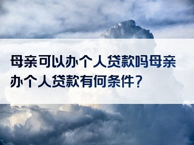 母亲可以办个人贷款吗母亲办个人贷款有何条件？