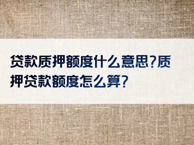 贷款质押额度什么意思？质押贷款额度怎么算？