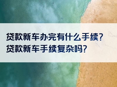 贷款新车办完有什么手续？贷款新车手续复杂吗？