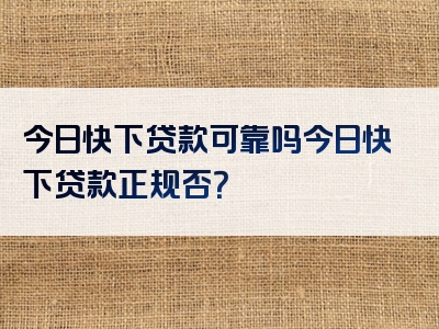 今日快下贷款可靠吗今日快下贷款正规否？