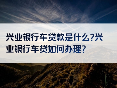 兴业银行车贷款是什么？兴业银行车贷如何办理？