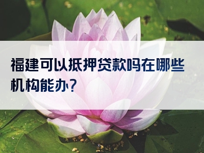 福建可以抵押贷款吗在哪些机构能办？