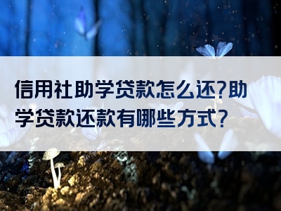 信用社助学贷款怎么还？助学贷款还款有哪些方式？