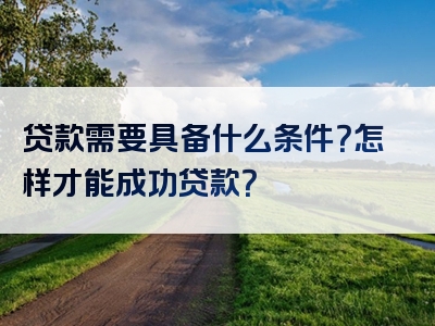 贷款需要具备什么条件？怎样才能成功贷款？