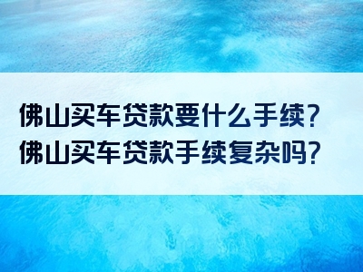 佛山买车贷款要什么手续？佛山买车贷款手续复杂吗？