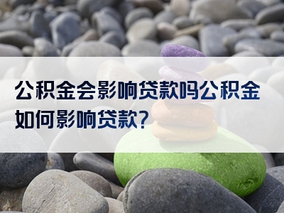 公积金会影响贷款吗公积金如何影响贷款？