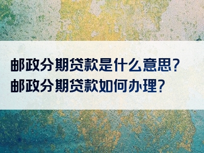 邮政分期贷款是什么意思？邮政分期贷款如何办理？