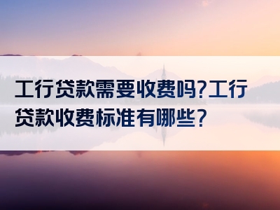 工行贷款需要收费吗？工行贷款收费标准有哪些？