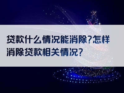 贷款什么情况能消除？怎样消除贷款相关情况？