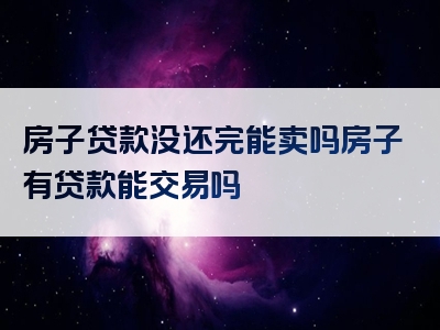 房子贷款没还完能卖吗房子有贷款能交易吗