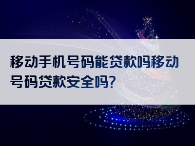 移动手机号码能贷款吗移动号码贷款安全吗？