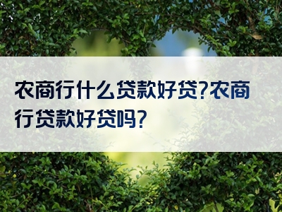 农商行什么贷款好贷？农商行贷款好贷吗？