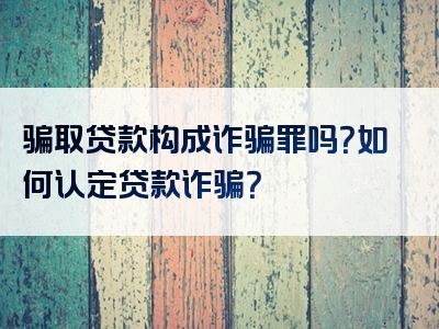 骗取贷款构成诈骗罪吗？如何认定贷款诈骗？