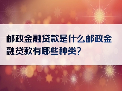 邮政金融贷款是什么邮政金融贷款有哪些种类？