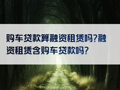 购车贷款算融资租赁吗？融资租赁含购车贷款吗？