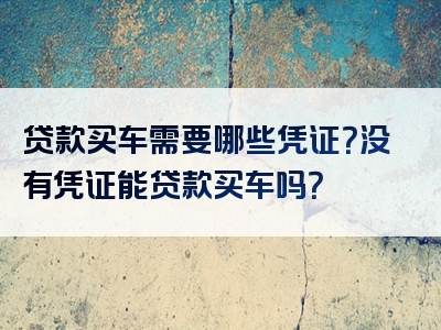 贷款买车需要哪些凭证？没有凭证能贷款买车吗？