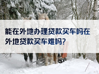 能在外地办理贷款买车吗在外地贷款买车难吗？