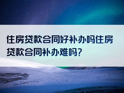 住房贷款合同好补办吗住房贷款合同补办难吗？