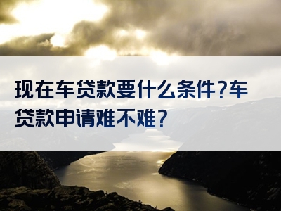 现在车贷款要什么条件？车贷款申请难不难？