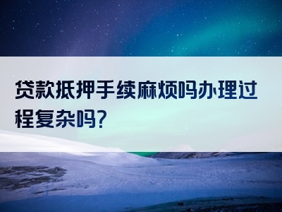 贷款抵押手续麻烦吗办理过程复杂吗？