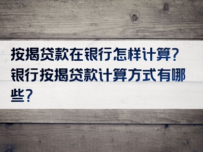 按揭贷款在银行怎样计算？银行按揭贷款计算方式有哪些？