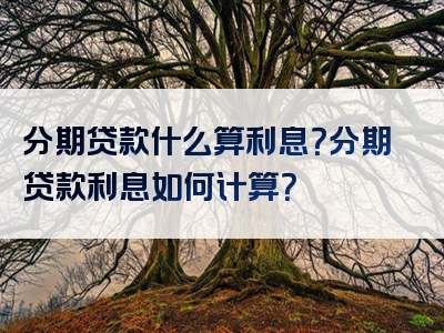 分期贷款什么算利息？分期贷款利息如何计算？