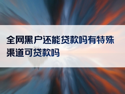 全网黑户还能贷款吗有特殊渠道可贷款吗