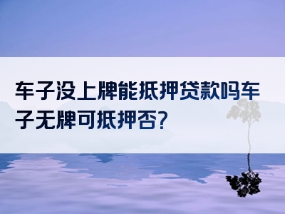 车子没上牌能抵押贷款吗车子无牌可抵押否？