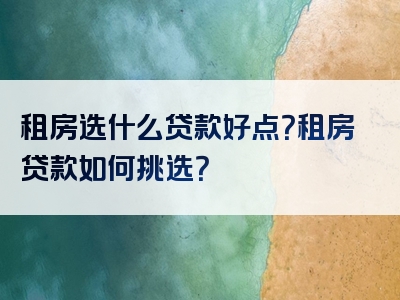 租房选什么贷款好点？租房贷款如何挑选？