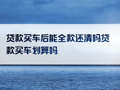 贷款买车后能全款还清吗贷款买车划算吗