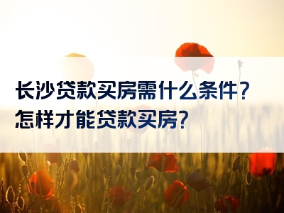 长沙贷款买房需什么条件？怎样才能贷款买房？