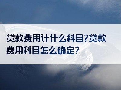 贷款费用计什么科目？贷款费用科目怎么确定？