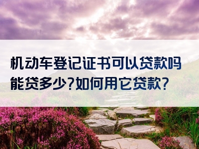 机动车登记证书可以贷款吗能贷多少？如何用它贷款？