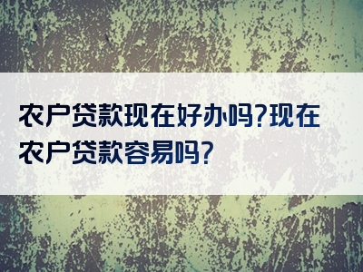 农户贷款现在好办吗？现在农户贷款容易吗？