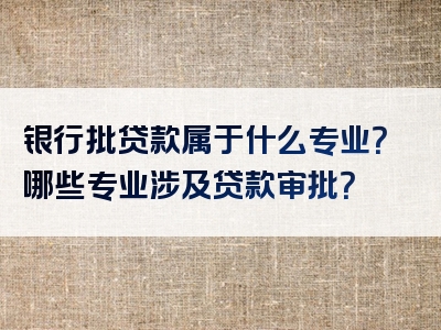 银行批贷款属于什么专业？哪些专业涉及贷款审批？