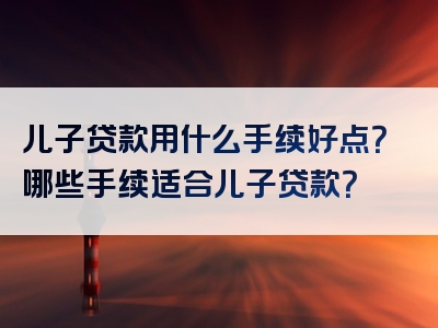 儿子贷款用什么手续好点？哪些手续适合儿子贷款？